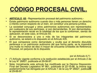 CÓDIGO PROCESAL CIVIL. ARTÍCULO  65 .- Representación procesal del patrimonio autónomo.-  Existe patrimonio autónomo cuando dos o más personas tienen un derecho o interés común respecto de un bien, sin constituir una persona jurídica. La sociedad conyugal y otros patrimonios autónomos son representados por cualquiera de sus partícipes, si son demandantes. Si son demandados, la representación recae en la totalidad de los que la conforman, siendo de aplicación, en este caso, el Artículo 93. Si se desconociera a uno o más de los integrantes del patrimonio autónomo, se estará a lo dispuesto en el Artículo 435. El que comparece como demandado y oculta que el derecho discutido pertenece a un patrimonio autónomo del que forma parte, se le impondrá una multa no menor de diez ni mayor de cincuenta Unidades de Referencia Procesal, sin perjuicio de lo dispuesto  por el Artículo 4.(*) (*) Artículo vigente conforme a la restitución establecida por el Artículo 2 de la Ley N° 26827, publicada el 29-06-97. Nota: Inicialmente este artículo fue modificado por la Décima Disposición Final del Decreto Legislativo Nº 861, publicado el 22-10-96, la misma que posteriormente fue derogada por el Artículo 1 de la Ley Nº 26827, publicada el 29-06-97. 