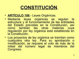 CONSTITUCIÓN . ARTÍCULO 106 .- Leyes Orgánicas. Mediante leyes orgánicas se regulan la estructura y el funcionamiento de las entidades del Estado previstas en la Constitución, así como también las otras materias cuya regulación por ley orgánica está establecida en la Constitución. Los proyectos de ley orgánica se tramitan como cualquiera otra ley. Para su aprobación o modificación, se requiere el voto de más de la mitad del número legal de miembros del Congreso. 