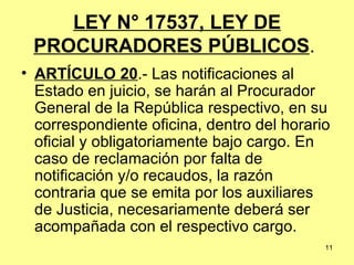 LEY N° 17537, LEY DE PROCURADORES PÚBLICOS .  ARTÍCULO 20 .- Las notificaciones al Estado en juicio, se harán al Procurador General de la República respectivo, en su correspondiente oficina, dentro del horario oficial y obligatoriamente bajo cargo. En caso de reclamación por falta de notificación y/o recaudos, la razón contraria que se emita por los auxiliares de Justicia, necesariamente deberá ser acompañada con el respectivo cargo. 