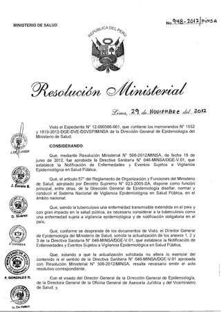 <2--(5? p.:1CA DESF,
g&
No 998- 2042) MINS A
MINISTERIO DE SALUD
F. GONZALES R.
M. De Habich
Y~a, 14001F1t212 f dei 2042
Visto el Expediente N° 12-090566-001, que contiene los memorandos N° 1552
y 1819-2012-DGE-DVE-DSVSP/MINSA de la Dirección General de Epidemiología del
Ministerio de Salud;
CONSIDERANDO:
Que, mediante Resolución Ministerial N° 506-2012/MINSA, de fecha 18 de
junio de 2012, fue aprobada la Directiva Sanitaria N° 046-MINSA/DGE-V.01, que
establece la Notificación de Enfermedades y Eventos Sujetos a Vigilancia
Epidemiológica en Salud Pública;
Que, el artículo 57° del Reglamento de Organización y Funciones del Ministerio
de Salud, aprobado por Decreto Supremo N° 023-2005-SA, dispone como función
principal, entre otras, de la Dirección General de Epidemiología diseñar, normar y
conducir el Sistema Nacional de Vigilancia Epidemiológica en Salud Pública, en el
ámbito nacional;
Que, siendo la tuberculosis una enfermedad transmisible extendida en el país y
con gran impacto en la salud pública, es necesario considerar a la tuberculosis como
una enfermedad sujeta a vigilancia epidemiológica y de notificación obligatoria en el
país;
Que, conforme se desprende de los documentos de Visto, el Director General
de Epidemiología del Ministerio de Salud, solicita la actualización de los anexos 1, 2 y
3 de la Directiva Sanitaria N° 046-MINSA/DGE-V.01, que establece la Notificación de
Enfermedades y Eventos Sujetos a Vigilancia Epidemiológica en Salud Pública;
Que, estando a que la actualización solicitada no altera lo esencial del
contenido ni el sentido de la Directiva Sanitaria N° 046-MINSA/DGE-V.01 aprobada
con Resolución Ministerial N° 506-2012/MINSA, resulta necesario emitir el acto
resolutivo correspondiente;
Con el visado del Director General de la Dirección General de Epidemiología,
de la Directora General de la Oficina General de Asesoría Jurídica y del Viceministro
de Salud; y,
 