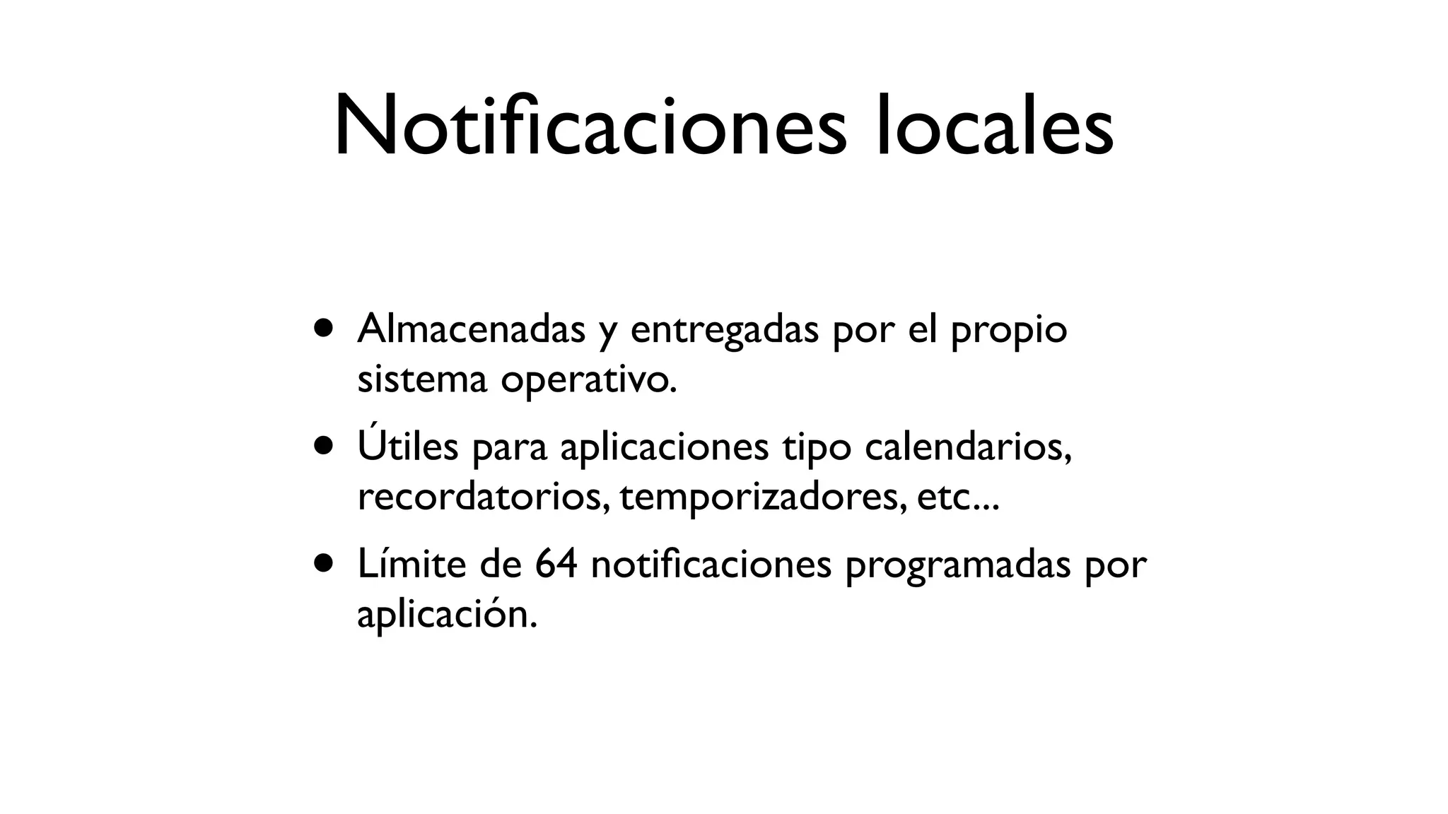 Notiﬁcaciones locales
• Almacenadas y entregadas por el propio
sistema operativo.
• Útiles para aplicaciones tipo calendarios,
recordatorios, temporizadores, etc...
• Límite de 64 notiﬁcaciones programadas por
aplicación.
 