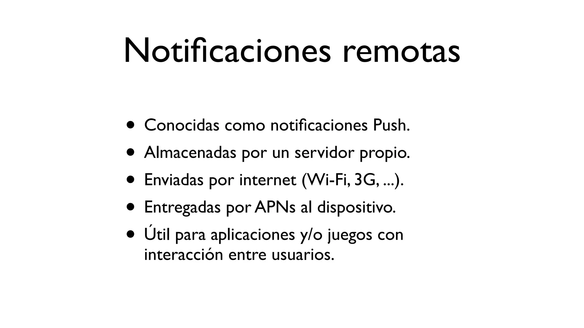 Notiﬁcaciones remotas
• Conocidas como notiﬁcaciones Push.
• Almacenadas por un servidor propio.
• Enviadas por internet (Wi-Fi, 3G, ...).
• Entregadas por APNs al dispositivo.
• Útil para aplicaciones y/o juegos con
interacción entre usuarios.
 