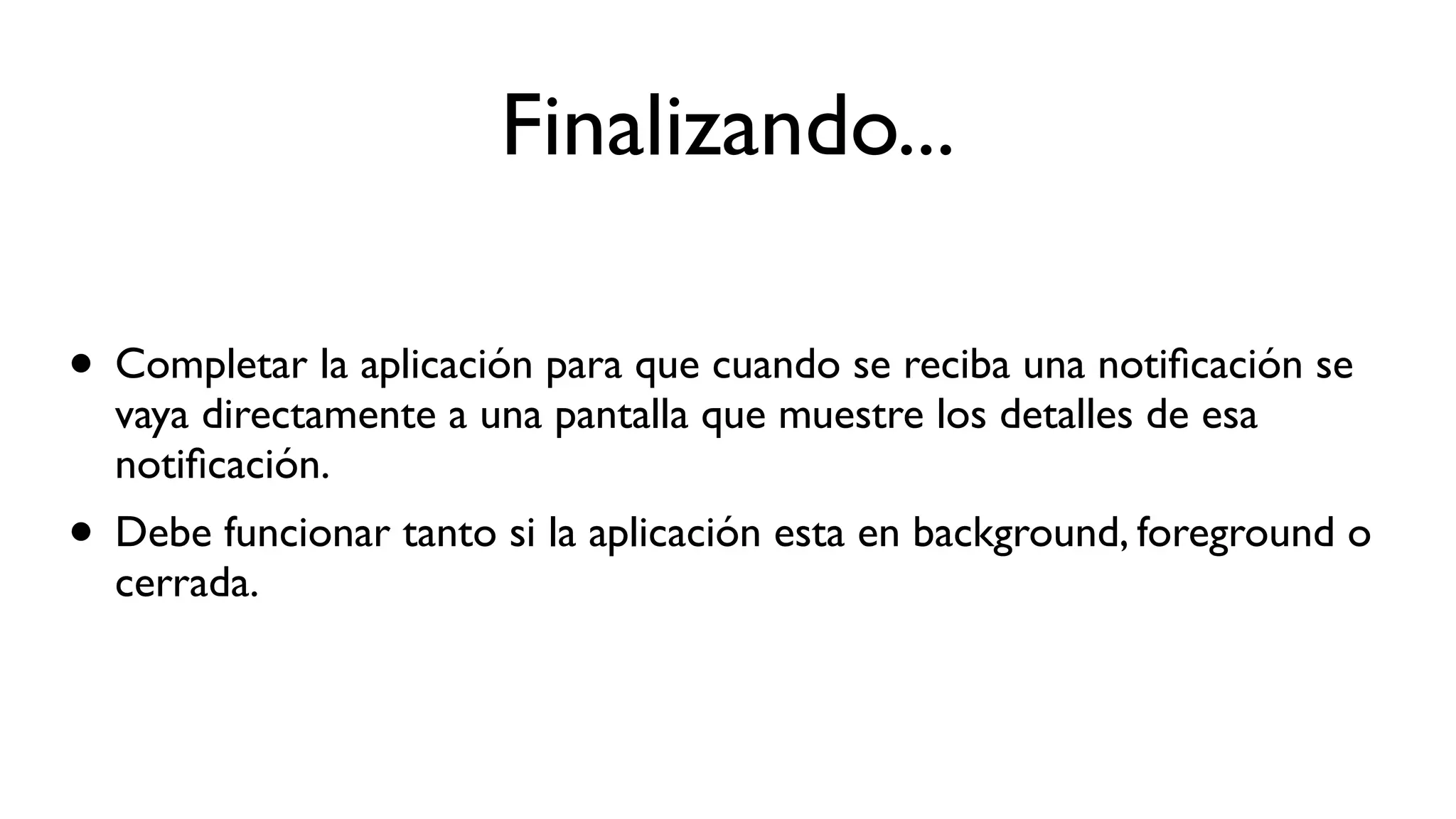 Finalizando...
• Completar la aplicación para que cuando se reciba una notiﬁcación se
vaya directamente a una pantalla que muestre los detalles de esa
notiﬁcación.
• Debe funcionar tanto si la aplicación esta en background, foreground o
cerrada.
 
