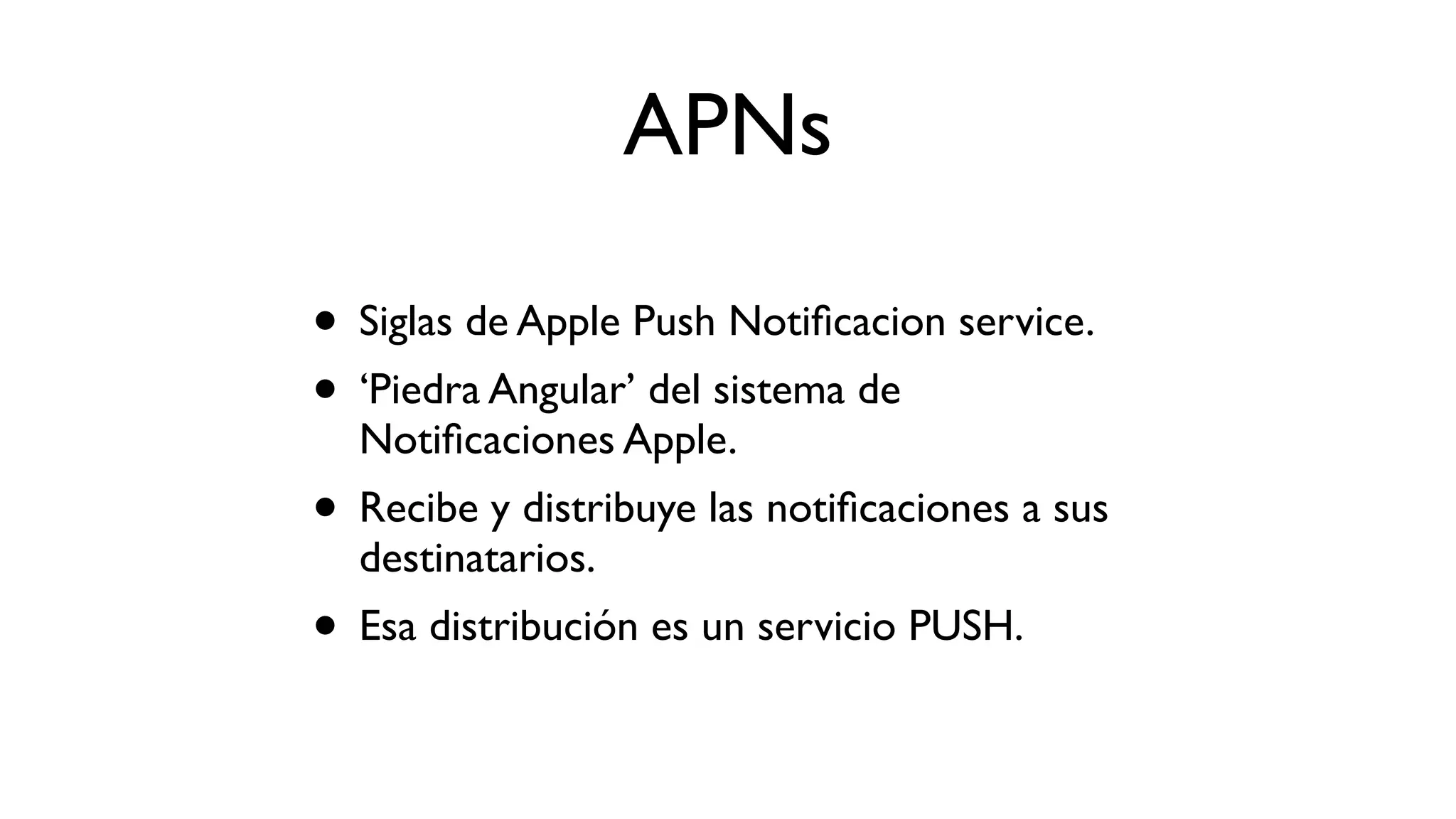 APNs
• Siglas de Apple Push Notiﬁcacion service.
• ‘Piedra Angular’ del sistema de
Notiﬁcaciones Apple.
• Recibe y distribuye las notiﬁcaciones a sus
destinatarios.
• Esa distribución es un servicio PUSH.
 