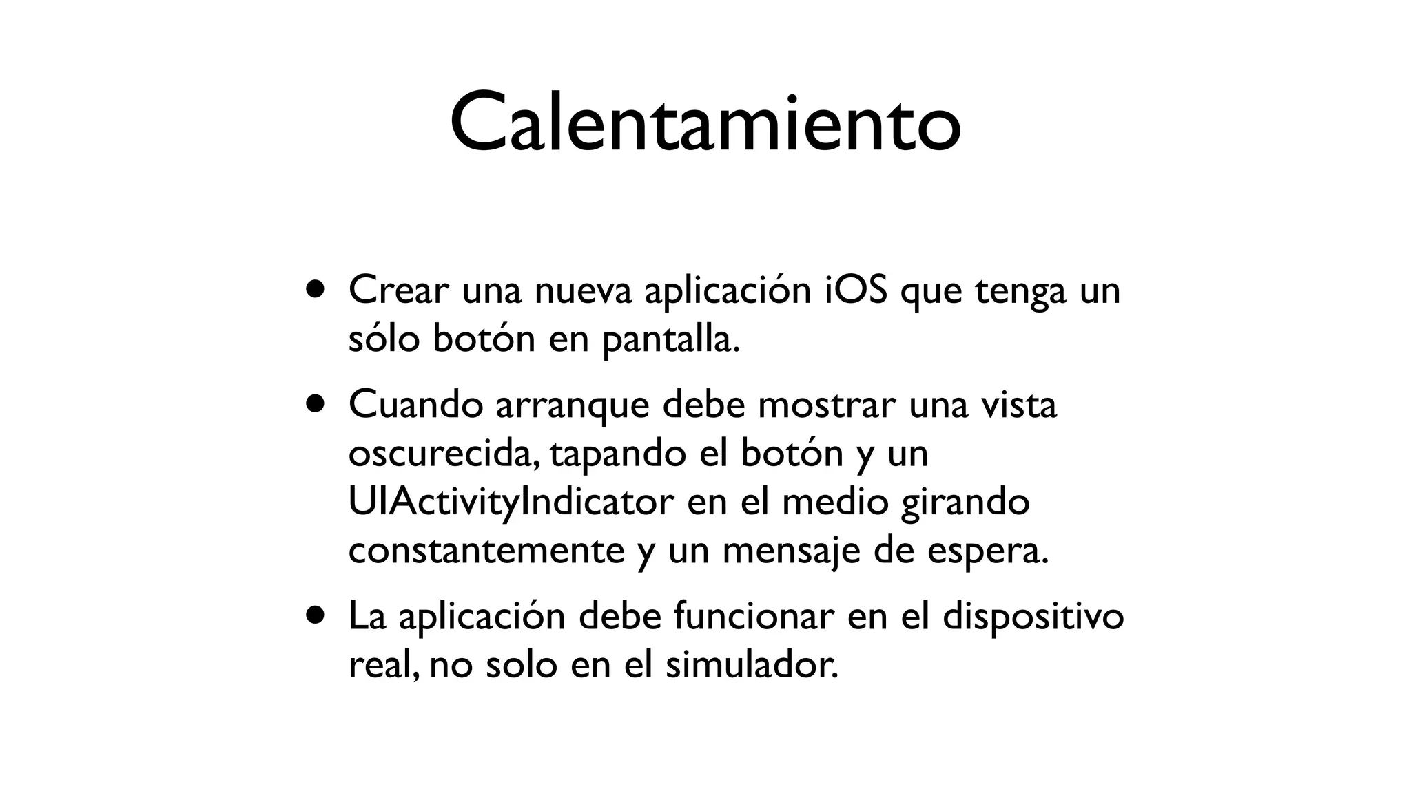 Calentamiento
• Crear una nueva aplicación iOS que tenga un
sólo botón en pantalla.
• Cuando arranque debe mostrar una vista
oscurecida, tapando el botón y un
UIActivityIndicator en el medio girando
constantemente y un mensaje de espera.
• La aplicación debe funcionar en el dispositivo
real, no solo en el simulador.
 
