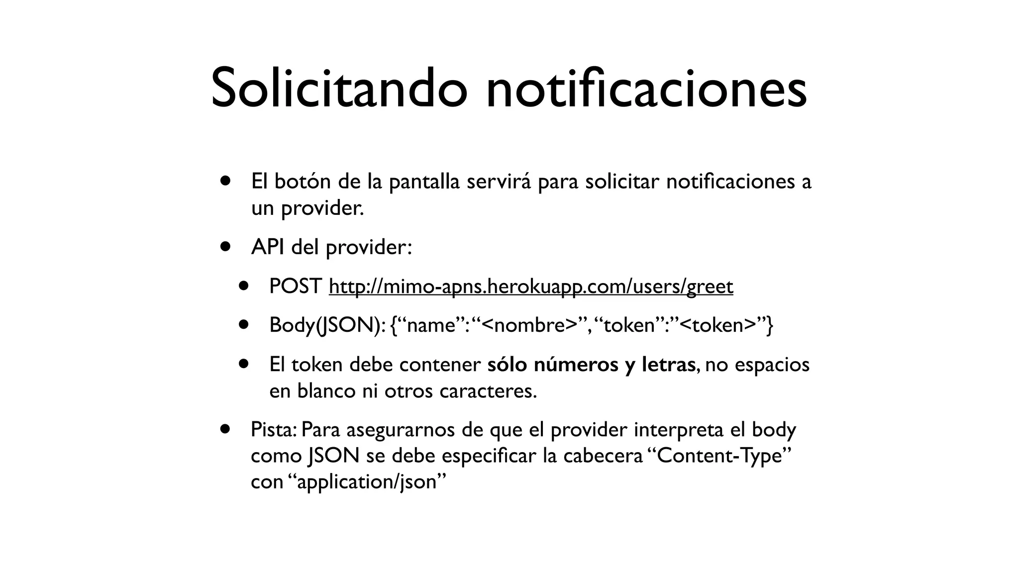 Solicitando notiﬁcaciones
• El botón de la pantalla servirá para solicitar notiﬁcaciones a
un provider.
• API del provider:
• POST http://mimo-apns.herokuapp.com/users/greet
• Body(JSON): {“name”:“<nombre>”,“token”:”<token>”}
• El token debe contener sólo números y letras, no espacios
en blanco ni otros caracteres.
• Pista: Para asegurarnos de que el provider interpreta el body
como JSON se debe especiﬁcar la cabecera “Content-Type”
con “application/json”
 