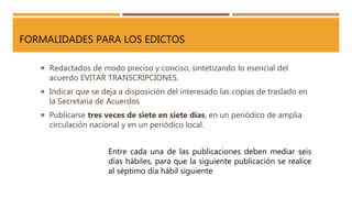 FORMALIDADES PARA LOS EDICTOS
 Redactados de modo preciso y conciso, sintetizando lo esencial del
acuerdo EVITAR TRANSCRIPCIONES.
 Indicar que se deja a disposición del interesado las copias de traslado en
la Secretaría de Acuerdos
 Publicarse tres veces de siete en siete días, en un periódico de amplia
circulación nacional y en un periódico local.
Entre cada una de las publicaciones deben mediar seis
días hábiles, para que la siguiente publicación se realice
al séptimo día hábil siguiente
 