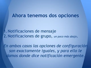 Ahora tenemos dos opciones
1.Notificaciones de mensaje
2.Notificaciones de grupo, un poco más abajo.
En ambos casos las opciones de configuración
son exactamente iguales, y para ello le
damos donde dice notificación emergente.
 