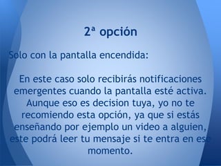 2ª opción
Solo con la pantalla encendida:
En este caso solo recibirás notificaciones
emergentes cuando la pantalla esté activa.
Aunque eso es decision tuya, yo no te
recomiendo esta opción, ya que si estás
enseñando por ejemplo un video a alguien,
este podrá leer tu mensaje si te entra en ese
momento.
 