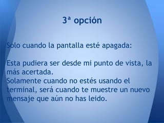 3ª opción
Solo cuando la pantalla esté apagada:
Esta pudiera ser desde mi punto de vista, la
más acertada.
Solamente cuando no estés usando el
terminal, será cuando te muestre un nuevo
mensaje que aún no has leido.
 
