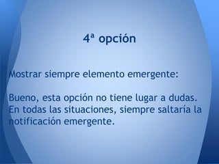 4ª opción
Mostrar siempre elemento emergente:
Bueno, esta opción no tiene lugar a dudas.
En todas las situaciones, siempre saltaría la
notificación emergente.
 