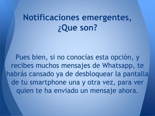 Notificaciones emergentes,
¿Que son?
Pues bien, si no conocías esta opción, y
recibes muchos mensajes de Whatsapp, te
habrás cansado ya de desbloquear la pantalla
de tu smartphone una y otra vez, para ver
quien te ha enviado un mensaje ahora.
 