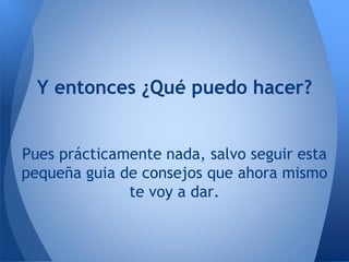 Y entonces ¿Qué puedo hacer?
Pues prácticamente nada, salvo seguir esta
pequeña guia de consejos que ahora mismo
te voy a dar.
 