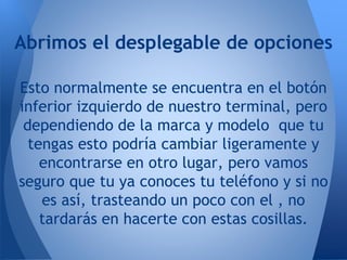 Abrimos el desplegable de opciones
Esto normalmente se encuentra en el botón
inferior izquierdo de nuestro terminal, pero
dependiendo de la marca y modelo que tu
tengas esto podría cambiar ligeramente y
encontrarse en otro lugar, pero vamos
seguro que tu ya conoces tu teléfono y si no
es así, trasteando un poco con el , no
tardarás en hacerte con estas cosillas.
 