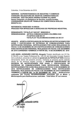 Colombia, 14 de Diciembre de 2018
SEÑORES: SUPERINTENDENCIA DE INDUSTRIA Y COMERCIO
ATENCION: DELEGATURA DE ASUNTOS JURISDICCIONALES
ATENCION: DOCTOR DIEGO ANDRES GUARIN VILLABON
Asesor Asignado a la Delegatura de Asuntos Jurisdiccionales.
COORDINADOR GRUPO DE TRABAJO DE COMPETENCIA DESLEAL
BOGOTA D.C.
REFERENCIA: RADICADO 18-269334
PROCESO POR INFRACCION A DERECHOS DE PROPIEDAD INDUSTRIAL
DEMANDANTE: TOTALPLAY SAS NIT 900603020-0
DEMANDADADAS: AZTECA COMUNICACIONES COLOMBIA SAS
TV AZTECA SAB DE CV
TOTALPLAY TELECOMUNICACIONES SA DE CV
ASUNTO: APORTA CERTIFICADOS DE ENTREGA DE NOTIFICACIONES POR
AVISO Y CERTIFICADOS DE ENTREGAS DE COMUNICACIONES PARA
NOTIFICACION PERSONAL. NOTIFICACIONES POR AVISO REALIZADAS EN
FECHA 13 DE DICIEMBRE DE 2018 NOTIFICACIONES DE COMUNICACIÓNES
PARA NOTIFICACION PERSONAL REALIZADAS EN FECHA 4 DE DICIEMBRE
DE 2018 CORRIENDO TERMINOS A PARTIR DEL 14 DE DICIEMBRE DE 2018
LUIS ANGEL AVENDAÑO CORTES, Abogado Titulado identificado con CC No.
8.739.676 y con Tarjeta Profesional No. 129.125 del Honorable Consejo Superior
de la Judicatura, actuando en calidad de apoderado de TOTALPLAY SAS empresa
demandante dentro del presente proceso, mediante el presente escrito estando
dentro de los términos legales procedo a APORTAR CERTIFICADOS DE
ENTREGA DE NOTIFICACIONES POR AVISO Y CERTIFICADOS DE
ENTREGAS DE COMUNICACIONES PARA NOTIFICACION PERSONAL.
NOTIFICACIONES POR AVISO REALIZADAS EN FECHA 13 DE DICIEMBRE DE
2018 NOTIFICACIONES DE COMUNICACIÓNES PARA NOTIFICACION
PERSONAL REALIZADAS EN FECHA 4 DE DICIEMBRE DE 2018 CORRIENDO
TERMINOS A PARTIR DEL 14 DE DICIEMBRE DE 2018. Notificaciones
realizadas por Courier INTERRAPIDISIMO autorizado por el Mintic y
Mintransporte para Notificaciones Judiciales. Total folios: 67 con anexos.
 