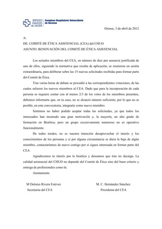 Orense, 3 de abril de 2012

A:
DE: COMITÉ DE ÉTICA ASISTENCIAL (CEA) del CHUO
ASUNTO: RENOVACIÓN DEL COMITÉ DE ÉTICA ASISTENCIAL


         Los actuales miembros del CEA, en número de diez por ausencia justificada de
uno de ellos, siguiendo la normativa que resulta de aplicación, se reunieron en sesión
extraordinaria, para deliberar sobre las 15 nuevas solicitudes recibidas para formar parte
del Comité de Ética.
         Tras varias horas de debate se procedió a las correspondientes votaciones, de las
cuales salieron los nuevos miembros al CEA. Dado que para la incorporación de cada
persona se requiere contar con al menos 2/3 de los votos de los miembros presentes,
debemos informarte que, en tu caso, no se alcanzó número suficiente, por lo que no es
posible, en esta convocatoria, integrarte como nuevo miembro.
         Sentimos no haber podido aceptar todas las solicitudes, ya que todos los
interesados han mostrado una gran motivación y, la mayoría, un alto grado de
formación en Bioética; pero un grupo excesivamente numeroso no es operativo
funcionalmente.
         De todos modos, no es nuestra intención desaprovechar el interés y los
conocimientos de los personas y si por alguna circunstancia se diera la baja de algún
miembro, contactaríamos de nuevo contigo por si sigues interesada en formar parte del
CEA
         Agradecemos tu interés por la bioética y deseamos que éste no decaiga. La
calidad asistencial del CHUO no depende del Comité de Ética sino del buen criterio y
entrega de profesionales como tú.
         Atentamente


     M Dolores Rivera Estévez                            M. C. Hernández Sánchez
     Secretaria del CEA                                     Presidenta del CEA
 