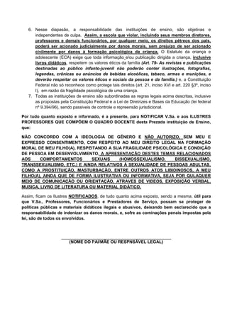 6. Nesse diapasão, a responsabilidade das instituições de ensino, são objetivas e
independentes de culpa. Assim, a escola que violar, incluindo seus membros diretores,
professores e demais funcionários, por qualquer meio, os direitos pétreos dos pais,
poderá ser acionado judicialmente por danos morais, sem prejuízo de ser acionado
civilmente por danos à formação psicológica da criança. O Estatuto da criança e
adolescente (ECA) exige que toda informação e/ou publicação dirigida a criança, inclusive
livros didáticos, respeitem os valores éticos da família (Art. 79- As revistas e publicações
destinadas ao público infanto-juvenil não poderão conter ilustrações, fotografias,
legendas, crônicas ou anúncios de bebidas alcoólicas, tabaco, armas e munições, e
deverão respeitar os valores éticos e sociais da pessoa e da família.) e, a Constituição
Federal não só reconhece como protege tais direitos (art. 21, inciso XVI e art. 220 §3º, inciso
I), em razão da fragilidade psicológica de uma criança.
7. Todas as instituições de ensino são subordinadas as regras legais acima descritas, inclusive
as propostas pela Constituição Federal e a Lei de Diretrizes e Bases da Educação (lei federal
nº 9.394/96), sendo passiveis de controle e repreensão jurisdicional.
Por tudo quanto exposto e informado, é a presente, para NOTIFICAR V.Sa. e aos ILUSTRES
PROFESSORES QUE COMPÕEM O QUADRO DOCENTE desta Prezada instituição de Ensino,
que:
NÃO CONCORDO COM A IDEOLOGIA DE GÊNERO E NÃO AUTORIZO, SEM MEU E
EXPRESSO CONSENTIMENTO, COM RESPEITO AO MEU DIREITO LEGAL NA FORMAÇÃO
MORAL DE MEU FILHO(A), RESPEITANDO A SUA FRAGILIDADE PSICOLÓGICA E CONDIÇÃO
DE PESSOA EM DESENVOLVIMENTO, A APRESENTAÇÃO DESTES TEMAS RELACIONADOS
AOS COMPORTAMENTOS SEXUAIS (HOMOSSEXUALISMO, BISSEXUALISMO,
TRANSSEXUALISMO, ETC.) E AINDA RELATIVOS À SEXUALIDADE DE PESSOAS ADULTAS,
COMO A PROSTITUIÇÃO, MASTURBAÇÃO, ENTRE OUTROS ATOS LIBIDINOSOS, A MEU
FILHO(A), AINDA QUE DE FORMA ILUSTRATIVA OU INFORMATIVA, SEJA POR QULAQUER
MEIO DE COMUNICAÇÃO OU ORIENTAÇÃO, ATRAVES DE VIDEOS, EXPOSIÇÃO VERBAL,
MUSICA, LIVRO DE LITERATURA OU MATERIAL DIDÁTICO.
Assim, ficam os Ilustres NOTIFICADOS, de tudo quanto acima exposto, sendo a mesma, útil para
que V.Sa., Professores, Funcionários e Prestadores de Serviço, possam se proteger de
políticas públicas e materiais didáticos ilegais e abusivos, deixando bem esclarecido que a
responsabilidade de indenizar os danos morais, e, sofre as cominações penais impostas pela
lei, são de todos os envolvidos.
_______________________________________________
(NOME DO PAI/MÃE OU RESPNSÁVEL LEGAL)
 