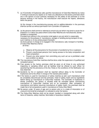 7. (a) If Controller of Explosives calls uponthe manufacturer of Color/Star Matches by notice
      in writing to execute any repairs or to make any alterations to the factory premises which
      are in the opinion of such authority necessary for the safety of the premises or of the
      persons working in the factory, the manufacturer shall execute the repairs, alterations
      within the period.

      (b) No change in the manufacturing process and no addition/alteration in the premises
      shall be carried out without permission form Controller of Explosives.

8. (a) No persons shall commit or attempt to commit any act which may tend to cause fire or
      explosion in or about any place where Colour/Star Matches are manufactured, stored,
      handled or transported:
      Provided that nothing in this connection shall apply to any act which is reasonably
      necessary for the purpose of manufacture, storage or handling during transport of any
      such matches or of any article present therewith.
      (b) Every person in charge of or engaged in the manufacture, sale, transport or handling
      of Colour/Star Matches shall at
          all times :

          a. Observe all the precautions for the provision of accidents by fire or explosion;
          b. Prevent unauthorised persons from having access to the body composition and
              head composition;
          c. Prevent any other person from committing any such act as is prohibited under
              sub-condition (a) above.
10. The manufacture Color/Star matches shall be done under the supervision of qualified and
      competent person.
11.   Free access to the factory premises shall be given at all times to any authorised
      inspecting or sampling officer and all facilities shall be offered to such officer for
      ascertaining that the provisions of the Act, Rules or the conditions of this Notification are
      duly observed.
12.   Accidents by fire or explosion shall be reported without delay to the Controller of
      Explosives and to the officer in charge of the nearest police station.
13.   If the factory is used for manufacture of safety matches as well, such manufacture shall
      be completely discontinued and the premises, freed of safety match and its ingredients
      before taking up manufacture of Colour/Star matches. The Controller of Explosives in
      whose jurisdiction the factory is situated shall be intimated before commencing
      manufacture of Colour/Star matches and on its completion. After completion of
      manufacture and before resuming manufacture of safety match, the premises shall be
      made free of all compositions used in manufacture of Colour/Star Match.
14.   No person under 18 years of age and no person who is in a state of intoxication or of
      unsound mind shall be employed in or allowed to enter the factory.
15.   The Colour/Star Matches shall not be stored, handled or transported along with other
      items of fireworks, safety matches, flammable or hazardous materials.
 