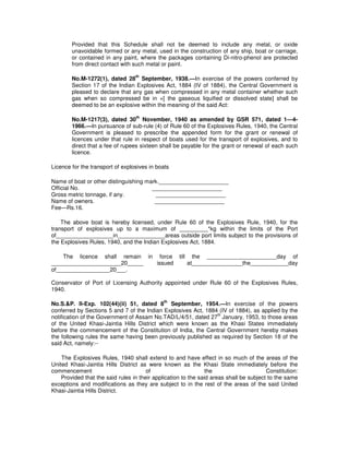 Provided that this Schedule shall not be deemed to include any metal, or oxide
        unavoidable formed or any metal, used in the construction of any ship, boat or carriage,
        or contained in any paint, where the packages containing Di-nitro-phenol are protected
        from direct contact with such metal or paint.

                                  th
        No.M-1272(1), dated 28 September, 1938.—In exercise of the powers conferred by
        Section 17 of the Indian Explosives Act, 1884 (IV of 1884), the Central Government is
        pleased to declare that any gas when compressed in any metal container whether such
        gas when so compressed be in +[ the gaseous liquified or dissolved state] shall be
        deemed to be an explosive within the meaning of the said Act:

                                  th
        No.M-1217(3), dated 30 November, 1940 as amended by GSR 571, dated 1—4-
        1966.—In pursuance of sub-rule (4) of Rule 60 of the Explosives Rules, 1940, the Central
        Government is pleased to prescribe the appended form for the grant or renewal of
        licences under that rule in respect of boats used for the transport of explosives, and to
        direct that a fee of rupees sixteen shall be payable for the grant or renewal of each such
        licence.

Licence for the transport of explosives in boats

Name of boat or other distinguishing mark.______________________
Official No.                           ______________________
Gross metric tonnage, if any.            ______________________
Name of owners.                         ______________________
Fee—Rs.16.

    The above boat is hereby licensed, under Rule 60 of the Explosives Rule, 1940, for the
transport of explosives up to a maximum of _________*kg within the limits of the Port
of__________________in_______________areas outside port limits subject to the provisions of
the Explosives Rules, 1940, and the Indian Explosives Act, 1884.

    The licence shall remain in force               till     the ______________________day of
______________________20_____   issued                     at________________the____________day
of_________________20___.

Conservator of Port of Licensing Authority appointed under Rule 60 of the Explosives Rules,
1940.

                                              th
No.S.&P. II-Exp. 102(44)(ii) 51, dated 8 September, 1954.—In exercise of the powers
conferred by Sections 5 and 7 of the Indian Explosives Act, 1884 (IV of 1884), as applied by the
                                                                th
notification of the Government of Assam No.TAD/L/4/51, dated 27 January, 1953, to those areas
of the United Khasi-Jaintia Hills District which were known as the Khasi States immediately
before the commencement of the Constitution of India, the Central Government hereby makes
the following rules the same having been previously published as required by Section 18 of the
said Act, namely:--

    The Explosives Rules, 1940 shall extend to and have effect in so much of the areas of the
United Khasi-Jaintia Hills District as were known as the Khasi State immediately before the
commencement                           of                       the                     Constitution:
    Provided that the said rules in their application to the said areas shall be subject to the same
exceptions and modifications as they are subject to in the rest of the areas of the said United
Khasi-Jaintia Hills District.
 