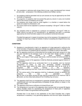 3.    Any acetylene in admixture with oil-gas (that is to say, a gas manufactured from mineral
       oil) and under compression if the following conditions are fulfilled, namely:--

  a. the acetylene shall be generated only by such process as may be approved by the Chief
       Controller of Explosives;
  b.   the proportion of acetylene shall not exceed fifty parts by volume in every one hundred
       parts of the mixture of acetylene and oil gas;
  c.   the acetylene and oil-gas shall be mixed together in a chamber or vessel before the
       gases are subject to compression; and
                                                                              2
  d.   the mixture shall not be subjected to a pressure exceeding 1.55 kg/cm (1550 cm. Water
       column).

  4. Any acetylene which is subjected to a pressure not exceeding 1.55 kg/cm2 (1550 cm.
       Water column) so long as it is manufactured in an apparatus and kept in a premises
       approved by the Chief Controller subject to the conditions mentioned hereunder:

       Provided that approval in respect of premises may not be necessary if the apparatus is of
       a design not requiring a charge of Carbide of Calcium exceeding two kilogrammes at any
       one time.

CONDITIONS

  1. Acetylene is manufactured or kept in an apparatus of a type approved in writing by the
       Chief Controller of Explosives (apparatus includes any appliance inclusive of fittings used
       for the manufacture of acetylene gas by interaction of Carbide of Calcium with water).
  2.   (a) The apparatus shall be so constructed that lime sludge cannot gain access to or clog
       any pipe intended for the passage of gas or the water feed. Sludge overflow or outlet
       shall      be        large      enough        to       avoid        frequent       clogging.
       (b) The use of glass in water gauge, sight boxes, shall be avoided, but where provision of
       glass                                     is                                     absolutely
           necessary as part of the apparatus it shall be effectively protected against fracture or
       fragmentation.
       (c) The apparatus shall be so constructed that it is not possible, even by incorrect
       manipulation of cocks, to seal the                  generating chamber hermetically.
       (d) The empty space above the water level in a generator shall be as small as is
       consistent        with        proper        working         of        the        apparatus.
       (e) No metal containing more than 70 per cent of copper shall be present in any portion of
       the                                                                              apparatus.
       (f) The various parts of the apparatus shall be of adequate strength to withstand any
       pressures            that         may             be            generated            therein.
       (g) The size of the pipes carrying the gas shall be proportional to the maximum rate of
       generation, so that undue back pressure from throttling may not occur.

  3. The apparatus shall have an arrangement to generate acetylene gas as fast as it can be
       used/removed and must stop generating immediately the gas delivery is closed, or the
       gas holder is filled.
  4.   The apparatus shall have an efficiency of at least 90 per cent.
  5.   The temperature of any part of the apparatus when working shall not exceed 80 degree
       Celcius Suitable means for ascertaining the temperature of those parts of apparatus
       where heat is liable to be generated shall be provided:

       Provided that if it be shown to the satisfaction of the Chief Controller that a higher
       temperature is necessary in any generating apparatus and that such higher temperature
 