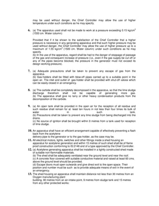 may be used without danger, the Chief Controller may allow the use of higher
      temperature under such conditons as he may specify.

6. (a) The apparatus used shall not be made to work at a pressure exceeding 0.15 kg/cm2
      (1550 cm. Water column):

      Provided that if it be shown to the satisfaction of the Chief Controller that a higher
      pressure is necessary in any generating apparatus and that such higher pressure may be
      used without danger, the Chief Controller may allow the use of higher pressure up to a
                                2
      maximum of 1.55 kg/cm (1500 cm. Water column) under such conditions as he may
      specify.
      (b) In the use of the apparatus, regard shall be had to the danger of stoppage of passage
      of the gas and consequent increase of pressure (i.e., even if the gas supply be cut off or
      any of the pipes become blocked, the pressure in the generator must not exceed its
      design working pressure).

7. (a) Adequate precautions shall be taken to prevent any escape of gas from the
      apparatus.
      (b) Gas-holders shall be fitted with blow-off pipes carried up to a suitable point in the
      open air. The inlet and outlet of gas-holder shall be provided with shut-off valves which
      can be easily closed in an emergency.

8. (a) The carbide shall be completely decomposed in the apparatus, so that the lime sludge
      discharge therefrom shall       not be capable of generating more gas.
      (b) The apparatus shall give no tarry or other heavy condensation products from the
      decomposition of the carbide.

9. (a) An open tank shall be provided in the open air for the reception of all residue and
      such residue shall remain for at least ten hours in not less than four times its bulk of
      water                          in                       such                        tank.
      (b) Precautions shall be taken to prevent any lime sludge from being discharged into the
      drains.
      (c) No source of ignition shall be brought within 9 metres from a tank used for reception
      of lime sludge.

10. An apparatus shall have an efficient arrangement capable of effectively preventing a flash
      back from the acetylene
      delivery pipe to the generator or to the gas-holder, as the case may be.
11.   All electrical motors, lights, switches and other fittings inside a shed housing an
      apparatus for acetylene generation and within 15 metres of such shed shall be of flame
      proof construction conforming to IS:2148 and of a type approved by the Chief Controller.
12.   (a) Acetylene generating apparatus shall be installed in a lightly constructed shed made
      of suitable non-flammable materials.
      (b) The shed shall be adequately ventilated near the ground level and near the roof.
      (c) A concrete floor covered with suitable conductive material and raised at least 60 cms.
      above the ground level should be provided.
      (d) Escape doors must open outwards and give direct exit to the open space. Their
      position and number must be such as to provide adequate means of exit in the event of
      an emergency.
13.   The shed housing an apparatus shall maintain distance not less than 30 metres from an
      Oxygen manufacturing plant
      building, 90 metres from an air-intake point, 9 metres from sludge tank and 15 metres
      from any other protected works:
 