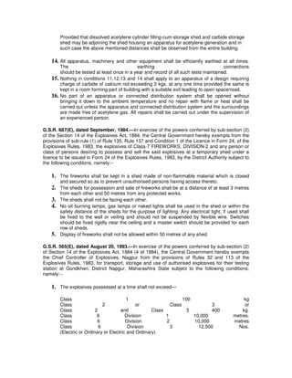 Provided that dissolved acetylene cylinder filling-cum-storage shed and carbide storage
          shed may be adjoining the shed housing an apparatus for acetylene generation and in
          such case the above mentioned distances shall be observed from the entire building.

    14. All apparatus, machinery and other equipment shall be efficiently earthed at all times.
          The                                   earthing                                  connections
          should be tested at least once in a year and record of all such tests maintained.
    15.   Nothing in conditions 11,12,13 and 14 shall apply to an apparatus of a design requiring
          charge of carbide of calcium not exceeding 2 kgs. at any one time provided the same is
          kept in a room forming part of building with a suitable exit leading to open space/road.
    16.   No part of an apparatus or connected distribution system shall be opened without
          bringing it down to the ambient temperature and no repair with flame or heat shall be
          carried out unless the apparatus and connected distribution system and the surroundings
          are made free of acetylene gas. All repairs shall be carried out under the supervision of
          an experienced person.

G.S.R. 687(E), dated September, 1984.—In exercise of the powers conferred by sub-section (2)
of the Section 14 of the Explosives Act, 1884, the Central Government hereby exempts from the
provisions of sub-rule (1) of Rule 135, Rule 137 and Condition 1 of the Licence in Form 24, of the
Explosives Rules, 1983, the explosives of Class-7 FIREWORKS, DIVISION-2 and any person or
class of persons desiring to possess and sell the said explosives at a temporary shed under a
licence to be issued in Form 24 of the Explosives Rules, 1983, by the District Authority subject to
the following conditons, namely:--

    1. The fireworks shall be kept in a shed made of non-flammable material which is closed
          and secured so as to prevent unauthorised persons having access thereto.
    2.    The sheds for possession and sale of fireworks shall be at a distance of at least 3 metres
          from each other and 50 metres from any protected works.
    3.    The sheds shall not be facing each other.
    4.    No oil burning lamps, gas lamps or naked lights shall be used in the shed or within the
          safety distance of the sheds for the purpose of lighting. Any electrical light, if used shall
          be fixed to the wall or veiling and should not be suspended by flexible wire. Switches
          should be fixed rigidly near the ceiling and a master switch should be provided for each
          row of sheds.
    5.    Display of fireworks shall not be allowed within 50 metres of any shed.

G.S.R. 565(E), dated August 20, 1993.—In exercise of the powers conferred by sub-section (2)
of Section 14 of the Explosives Act, 1884 (4 of 1884), the Central Government hereby exempts
the Chief Controller of Explosives, Nagpur from the provisions of Rules 32 and 113 of the
Explosives Rules, 1983, for transport, storage and use of authorised explosives for their testing
station at Gondkheri, District Napgur, Maharashtra State subject to the following conditions,
namely:--

    1. The explosives possessed at a time shall not exceed—

          Class                             1                        100                            kg
          Class                 2               or             Class             3                  or
          Class             2           and            Class           3        400                kg.
          Class              6             Division          1           10,000                metres.
          Class              6             Division          2           10,000                metres
          Class               6             Division           3           12,500                Nos.
          (Electric or Ordinary or Electric and Ordinary)
 