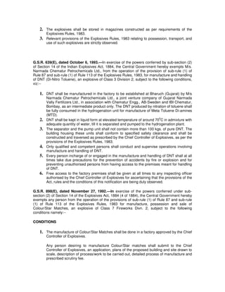 2. The explosives shall be stored in magazines constructed as per requirements of the
         Explosives Rules, 1983.
    3.   Relevant provisions of the Explosives Rules, 1983 relating to possession, transport, and
         use of such explosives are strictly observed.




G.S.R. 639(E), dated October 6, 1993.—In exercise of the powers conferred by sub-section (2)
of Section 14 of the Indian Explosives Act, 1884, the Central Government hereby exempts M/s.
Narmada Chematur Petrochemicals Ltd., from the operation of the provision of sub-rule (1) of
Rule 87 and sub-rule (1) of Rule 113 of the Explosives Rules, 1983, for manufacture and handling
of DNT (Di-Nitro Toluene), an explosive of Class 3 Division 2, subject to the following conditions,
viz:--

    1. DNT shall be manufactured in the factory to be established at Bharuch (Gujarat) by M/s
         Narmada Chematur Petrochemicals Ltd., a joint venture company of Gujarat Narmada
         Vally Fertilizers Ltd., in association with Chematur Engg., AB-Sweden and IBI Chematur,
         Bombay, as an intermediate product only. The DNT produced by nitration of toluene shall
         be fully consumed in the hydrogenation unit for manufacture of Meta Toluene Di-amines
         (MTD).
                                                                                  0
    2.   DNT shall be kept in liquid form at elevated temperature of around 70 C in admixture with
         adequate quantity of water, till it is separated and pumped to the hydrogenation plant.
    3.   The separator and the pump unit shall not contain more than 100 kgs. of pure DNT. The
         building housing these units shall conform to specified safety clearance and shall be
         constructed and traversed as prescribed by the Chief Controller of Explosives, as per the
         provisions of the Explosives Rules, 1983.
    4.   Only qualified and competent persons shall conduct and supervise operations involving
         manufacture and handling of DNT.
    5.   Every person incharge of or engaged in the manufacture and handling of DNT shall at all
         times take due precautions for the prevention of accidents by fire or explosion and for
         preventing unauthorised persons from having access to the premises meant for handling
         of DNT.
    6.   Free access to the factory premises shall be given at all times to any inspecting officer
         authorised by the Chief Controller of Explosives for ascertaining that the provisions of the
         Act, rules and the conditions of this notification are being duly observed.

G.S.R. 898(E), dated November 27, 1992.—In exercise of the powers conferred under sub-
section (2) of Section 14 of the Explosives Act, 1884 (4 of 1884), the Central Government hereby
exempts any person from the operation of the provisions of sub-rule (1) of Rule 87 and sub-rule
(1) of Rule 113 of the Explosives Rules, 1983 for manufacture, possession and sale of
Colour/Star Matches, an explosive of Class 7 Fireworks Divn. 2, subject to the following
conditions namely:--

CONDITIONS

    1. The manufacture of Colour/Star Matches shall be done in a factory approved by the Chief
         Controller of Explosives.

         Any person desiring to manufacture Colour/Star matches shall submit to the Chief
         Controller of Explosives, an application, plans of the proposed building and site drawn to
         scale, description of process/work to be carried out, detailed process of manufacture and
         prescribed scrutiny fee.
 