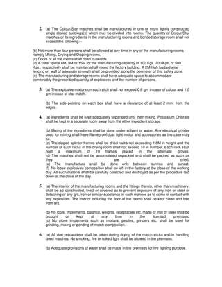 2. (a) The Colour/Star matches shall be manufactured in one or more lightly constructed
        single storied buildings(s) which may be divided into rooms. The quantity of Colour/Star
        matches or its ingredients in the manufacturing rooms and bonded storage room shall not
        exceed the following:--

(b) Not more than four persons shall be allowed at any time in any of the manufacturing rooms
namely Mixing, Drying and Dipping rooms.
(c) Doors of all the rooms shall open outwards.
(d) A clear space 6M, 9M or 15M for the manufacturing capacity of 100 Kgs. 200 Kgs. or 500
Kgs., respectively shall be maintained all round the factory building. A 2M high barbed wire
fencing or wall of adequate strength shall be provided along the perimeter of this safety zone.
(e) The manufacturing and storage rooms shall have adequate space to accommodate
comfortably the prescribed quantity of explosives and the number of persons.

    3. (a) The explosive mixture on each stick shall not exceed 0.8 gm in case of colour and 1.0
        gm in case of star match.

        (b) The side painting on each box shall have a clearance of at least 2 mm. from the
        edges.

    4. (a) Ingredients shall be kept adequately separated until their mixing. Potassium Chlorate
        shall be kept in a separate room away from the other ingredient storage.

        (b) Mixing of the ingredients shall be done under solvent or water. Any electrical grinder
        used for mixing shall have flameproof/dust tight motor and accessories as the case may
        be.
        (c) The dipped splinter frames shall be dried racks not exceeding 1.8M in height and the
        number of such racks in the drying room shall not exceed 10 in number. Each rack shall
        hold     a   maximum       of    10    frames     placed    in   the    alternate    groves.
        (d) The matches shall not be accumulated unpacked and shall be packed as soon as
        they                                         are                                       dried.
        (e) The manufacture shall be done only between sunrise and sunset.
        (f) No loose explosives composition shall be left in the factory at the close of the working
        day. All such material shall be carefully collected and destroyed as per the procedure laid
        down at the close of the day.

    5. (a) The interior of the manufacturing rooms and the fittings therein, other than machinery,
        shall be so constructed, lined or covered as to prevent exposure of any iron or steel or
        detaching of any grit, iron or similar substance in such manner as to come in contact with
        any explosives. The interior including the floor of the rooms shall be kept clean and free
        from grit.

        (b) No tools, implements, balance, weights, receptacles etc. made of iron or steel shall be
        brought      or     kept    at     any     time     in     the    licensed      premises.
        (c) No stone implements such as mortars, pestles, grinders etc. shall be used for
        grinding, mixing or ponding of match composition.

    6. (a) All due precautions shall be taken during drying of the match sticks and in handling
        dried matches. No smoking, fire or naked light shall be allowed in the premises.

        (b) Adequate provisions of water shall be made in the premises for fire fighting purpose.
 
