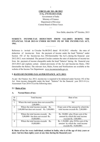 1

CIRCULAR NO : 08 /2013
F.No. 275/192/2013-IT(B)
Government of India
Ministry of Finance
Department of Revenue
Central Board of Direct Taxes
.....
New Delhi, dated the 10th October, 2013
SUBJECT: INCOME-TAX DEDUCTION FROM SALARIES DURING THE
FINANCIAL YEAR 2013-14 UNDER SECTION 192 OF THE INCOME-TAX ACT,
1961.
……………
Reference is invited to Circular No.08/2012 dated 05.10.2012 whereby the rates of
deduction of income-tax from the payment of income under the head "Salaries" under
Section 192 of the Income-tax Act, 1961(hereinafter ‘the Act’), during the financial year
2012-2013, were intimated. The present Circular contains the rates of deduction of income-tax
from the payment of income chargeable under the head "Salaries" during the financial year
2013-2014 and explains certain related provisions of the Act and Income-tax Rules, 1962
(hereinafter the Rules). The relevant Acts, Rules, Forms and Notifications are available at the
website of the Income Tax Department- www.incometaxindia.gov.in.
2. RATES OF INCOME-TAX AS PER FINANCE ACT, 2013:
As per the Finance Act, 2013, income-tax is required to be deducted under Section 192 of the
Act from income chargeable under the head "Salaries" for the financial year 2013-14 (i.e.
Assessment Year 2014-15) at the following rates:
2.1 Rates of tax
A.
Sl
No
1
2

3

4

Normal Rates of tax:
Total Income

Rate of tax

Where the total income does not exceed Rs.
2,00,000/-.
Where the total income exceeds Rs.
2,00,000 but does not exceed Rs. 5,00,000/.
Where the total income exceeds Rs.
5,00,000/- but does not exceed Rs.
10,00,000/-.
Where the total income exceeds Rs.
10,00,000/-.

Nil
10 per cent of the amount by which the
total income exceeds Rs. 2,00,000/Rs. 30,000/- plus 20 per cent of the
amount by which the total income
exceeds Rs. 5,00,000/-.
Rs. 1,30,000/- plus 30 Per cent of the
amount by which the total income
exceeds Rs. 10,00,000/-

B. Rates of tax for every individual, resident in India, who is of the age of sixty years or
more but less than eighty years at any time during the financial year:

 