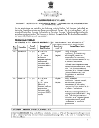 1
Government of India
Department of Atomic Energy
Nuclear Fuel Complex
ADVERTISEMENT NO. NFC/01/2014
“GOVERNMENT STRIVES TO HAVE A WORKFORCE WHICH REFLECTS GENDER BALANCE AND WOMEN CANDIDATES
ARE ENCOURAGED TO APPLY”
On-line applications are invited for the following posts in Nuclear Fuel Complex, Hyderabad, an
industrial Establishment under the Department of Atomic Energy. The selected candidates will be
posted at Nuclear Fuel Complex, Hyderabad or at Zirconium Complex, Pazhayakayal, Tamilnadu or in
any other constituent units of the Department of Atomic Energy in India. The details of posts and the
norms specified for these posts are as under:-
TECHNICAL OFFICER/D
NO. OF POSTS : 02 (UR) PAY BAND & ENTRY PAY: PB-3 ` 15600-39100 with GP ` 6600/- & ` 25,350/- incl. GP
@
(
@
Plus usual Allowances as admissible to Central Government Employees)
Post
Code
Discipline
No. of
Vacancies
Educational
Qualification
Experience
required
Area of Experience
101 Mechanical 01 (UR) M.E/M.Tech
(OR)
B.E/B.Tech in
Mechanical
Engineering from
a recognized
University with a
minimum of 60%
marks.
02 years
04 years
Safety in design/
engineering/manufacturing/
metallurgical/ chemical/
pharmaceutical/fabrication/
construction/enforcement/faculty
in industry/institutions.
Preference will be given to those
having Diploma in Industrial Safety
from Central/Regional Labour
Institutes OR PG Degree/Diploma
recognized by Central/State
Governments as additional
qualification.
102 Electrical 01 (UR) M.E/M.Tech
(OR)
B.E/B.Tech in
Electrical
Engineering from
a recognized
University with a
minimum of 60%
marks.
02 years
04 years
Safety in design/
engineering/ manufacturing/
metallurgical/chemical/
pharmaceutical/fabrication/
construction/enforcement/faculty
in industry/institutions.
Preference will be given to those
having Diploma in Industrial Safety
from Central/Regional Labour
Institutes OR PG Degree/Diploma
recognized by Central/State
Governments as additional
qualification.
AGE LIMIT : Maximum 40 years as on 12.04.2014.
SELECTION PROCEDURE: Only such of those who in the opinion of NFC, suit the organizational requirements,
will be called for personal interview. Final selection and ranking will be on the basis of overall performance
of the candidates.
 