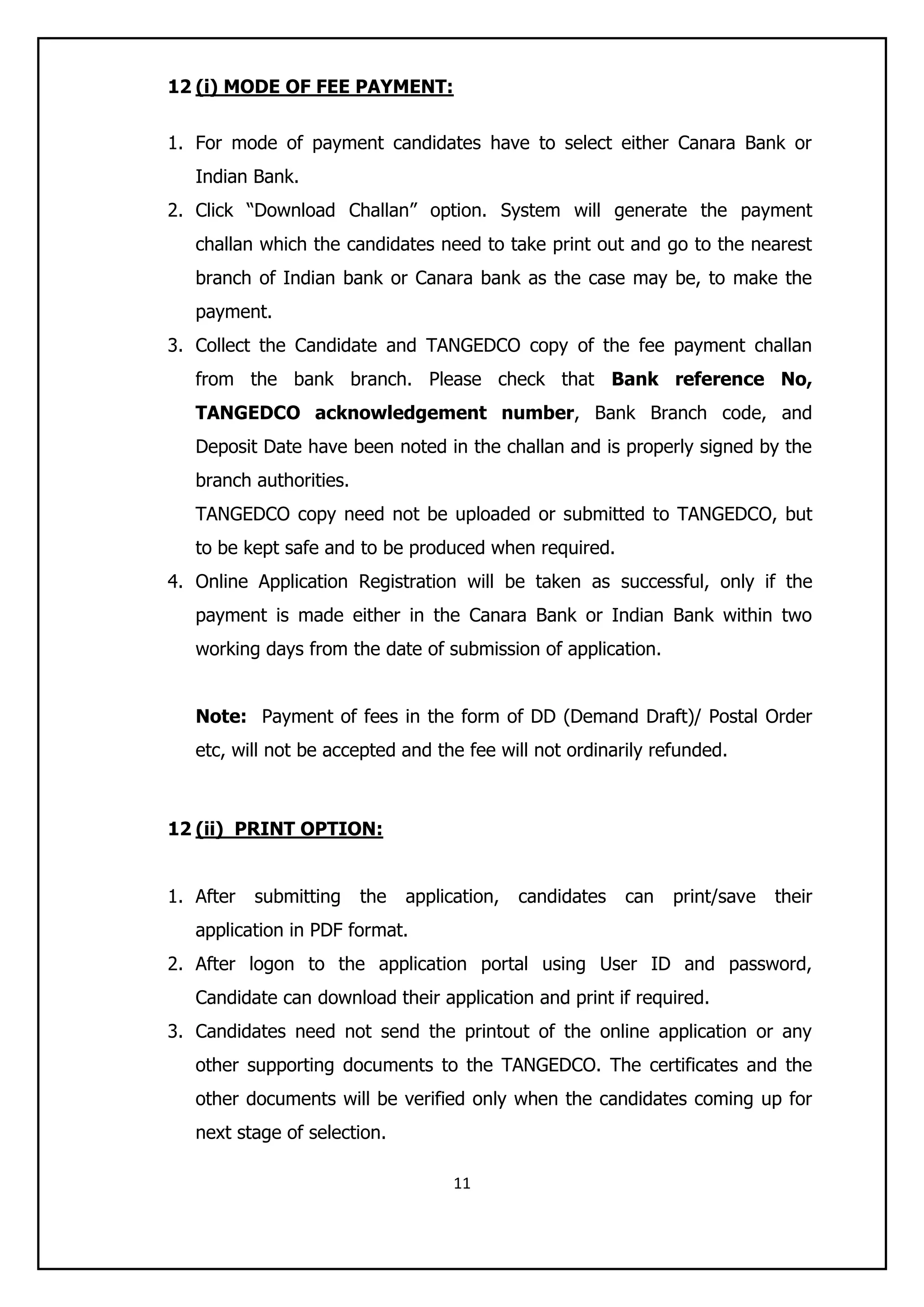 11
12 (i) MODE OF FEE PAYMENT:
1. For mode of payment candidates have to select either Canara Bank or
Indian Bank.
2. Click “Download Challan” option. System will generate the payment
challan which the candidates need to take print out and go to the nearest
branch of Indian bank or Canara bank as the case may be, to make the
payment.
3. Collect the Candidate and TANGEDCO copy of the fee payment challan
from the bank branch. Please check that Bank reference No,
TANGEDCO acknowledgement number, Bank Branch code, and
Deposit Date have been noted in the challan and is properly signed by the
branch authorities.
TANGEDCO copy need not be uploaded or submitted to TANGEDCO, but
to be kept safe and to be produced when required.
4. Online Application Registration will be taken as successful, only if the
payment is made either in the Canara Bank or Indian Bank within two
working days from the date of submission of application.
Note: Payment of fees in the form of DD (Demand Draft)/ Postal Order
etc, will not be accepted and the fee will not ordinarily refunded.
12 (ii) PRINT OPTION:
1. After submitting the application, candidates can print/save their
application in PDF format.
2. After logon to the application portal using User ID and password,
Candidate can download their application and print if required.
3. Candidates need not send the printout of the online application or any
other supporting documents to the TANGEDCO. The certificates and the
other documents will be verified only when the candidates coming up for
next stage of selection.
 