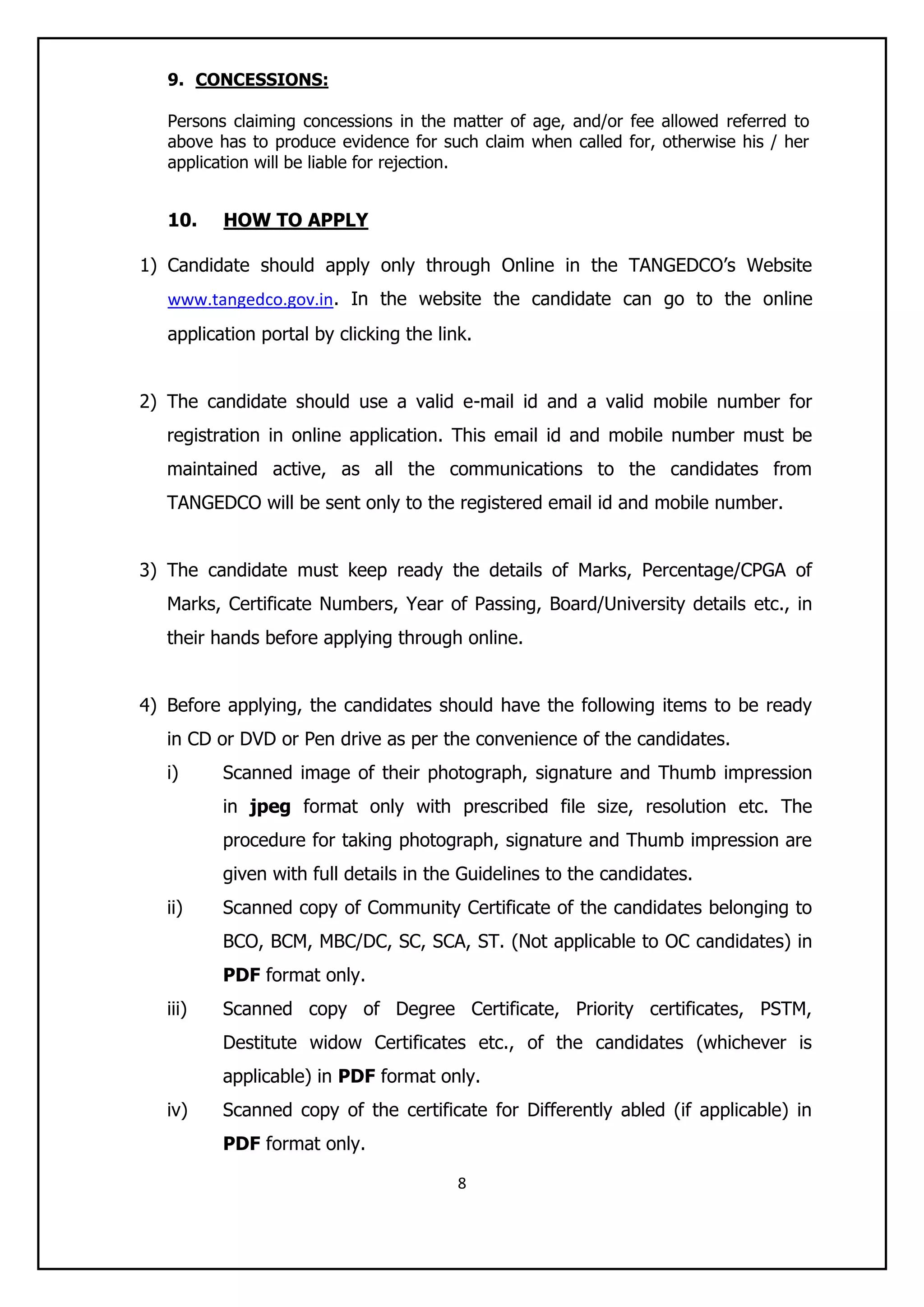 8
9. CONCESSIONS:
Persons claiming concessions in the matter of age, and/or fee allowed referred to
above has to produce evidence for such claim when called for, otherwise his / her
application will be liable for rejection.
10. HOW TO APPLY
1) Candidate should apply only through Online in the TANGEDCO‟s Website
www.tangedco.gov.in. In the website the candidate can go to the online
application portal by clicking the link.
2) The candidate should use a valid e-mail id and a valid mobile number for
registration in online application. This email id and mobile number must be
maintained active, as all the communications to the candidates from
TANGEDCO will be sent only to the registered email id and mobile number.
3) The candidate must keep ready the details of Marks, Percentage/CPGA of
Marks, Certificate Numbers, Year of Passing, Board/University details etc., in
their hands before applying through online.
4) Before applying, the candidates should have the following items to be ready
in CD or DVD or Pen drive as per the convenience of the candidates.
i) Scanned image of their photograph, signature and Thumb impression
in jpeg format only with prescribed file size, resolution etc. The
procedure for taking photograph, signature and Thumb impression are
given with full details in the Guidelines to the candidates.
ii) Scanned copy of Community Certificate of the candidates belonging to
BCO, BCM, MBC/DC, SC, SCA, ST. (Not applicable to OC candidates) in
PDF format only.
iii) Scanned copy of Degree Certificate, Priority certificates, PSTM,
Destitute widow Certificates etc., of the candidates (whichever is
applicable) in PDF format only.
iv) Scanned copy of the certificate for Differently abled (if applicable) in
PDF format only.
 