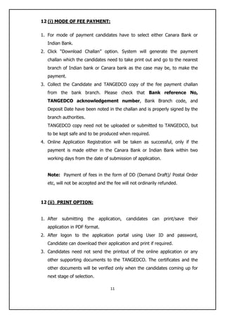 11
12 (i) MODE OF FEE PAYMENT:
1. For mode of payment candidates have to select either Canara Bank or
Indian Bank.
2. Click “Download Challan” option. System will generate the payment
challan which the candidates need to take print out and go to the nearest
branch of Indian bank or Canara bank as the case may be, to make the
payment.
3. Collect the Candidate and TANGEDCO copy of the fee payment challan
from the bank branch. Please check that Bank reference No,
TANGEDCO acknowledgement number, Bank Branch code, and
Deposit Date have been noted in the challan and is properly signed by the
branch authorities.
TANGEDCO copy need not be uploaded or submitted to TANGEDCO, but
to be kept safe and to be produced when required.
4. Online Application Registration will be taken as successful, only if the
payment is made either in the Canara Bank or Indian Bank within two
working days from the date of submission of application.
Note: Payment of fees in the form of DD (Demand Draft)/ Postal Order
etc, will not be accepted and the fee will not ordinarily refunded.
12 (ii) PRINT OPTION:
1. After submitting the application, candidates can print/save their
application in PDF format.
2. After logon to the application portal using User ID and password,
Candidate can download their application and print if required.
3. Candidates need not send the printout of the online application or any
other supporting documents to the TANGEDCO. The certificates and the
other documents will be verified only when the candidates coming up for
next stage of selection.
 