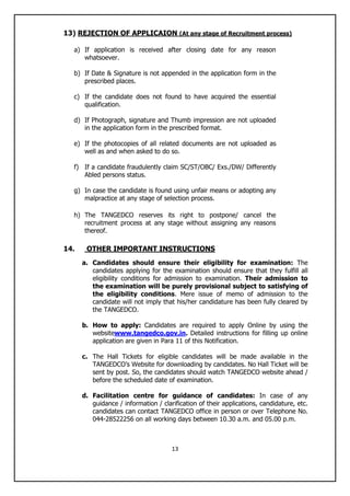 13
13) REJECTION OF APPLICAION (At any stage of Recruitment process)
a) If application is received after closing date for any reason
whatsoever.
b) If Date & Signature is not appended in the application form in the
prescribed places.
c) If the candidate does not found to have acquired the essential
qualification.
d) If Photograph, signature and Thumb impression are not uploaded
in the application form in the prescribed format.
e) If the photocopies of all related documents are not uploaded as
well as and when asked to do so.
f) If a candidate fraudulently claim SC/ST/OBC/ Exs./DW/ Differently
Abled persons status.
g) In case the candidate is found using unfair means or adopting any
malpractice at any stage of selection process.
h) The TANGEDCO reserves its right to postpone/ cancel the
recruitment process at any stage without assigning any reasons
thereof.
14. OTHER IMPORTANT INSTRUCTIONS
a. Candidates should ensure their eligibility for examination: The
candidates applying for the examination should ensure that they fulfill all
eligibility conditions for admission to examination. Their admission to
the examination will be purely provisional subject to satisfying of
the eligibility conditions. Mere issue of memo of admission to the
candidate will not imply that his/her candidature has been fully cleared by
the TANGEDCO.
b. How to apply: Candidates are required to apply Online by using the
websitewww.tangedco.gov.in. Detailed instructions for filling up online
application are given in Para 11 of this Notification.
c. The Hall Tickets for eligible candidates will be made available in the
TANGEDCO‟s Website for downloading by candidates. No Hall Ticket will be
sent by post. So, the candidates should watch TANGEDCO website ahead /
before the scheduled date of examination.
d. Facilitation centre for guidance of candidates: In case of any
guidance / information / clarification of their applications, candidature, etc.
candidates can contact TANGEDCO office in person or over Telephone No.
044-28522256 on all working days between 10.30 a.m. and 05.00 p.m.
 
