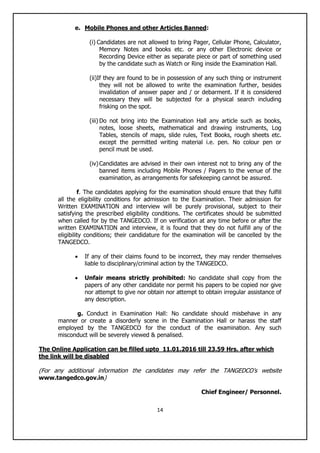 14
e. Mobile Phones and other Articles Banned:
(i) Candidates are not allowed to bring Pager, Cellular Phone, Calculator,
Memory Notes and books etc. or any other Electronic device or
Recording Device either as separate piece or part of something used
by the candidate such as Watch or Ring inside the Examination Hall.
(ii)If they are found to be in possession of any such thing or instrument
they will not be allowed to write the examination further, besides
invalidation of answer paper and / or debarment. If it is considered
necessary they will be subjected for a physical search including
frisking on the spot.
(iii) Do not bring into the Examination Hall any article such as books,
notes, loose sheets, mathematical and drawing instruments, Log
Tables, stencils of maps, slide rules, Text Books, rough sheets etc.
except the permitted writing material i.e. pen. No colour pen or
pencil must be used.
(iv)Candidates are advised in their own interest not to bring any of the
banned items including Mobile Phones / Pagers to the venue of the
examination, as arrangements for safekeeping cannot be assured.
f. The candidates applying for the examination should ensure that they fulfill
all the eligibility conditions for admission to the Examination. Their admission for
Written EXAMINATION and interview will be purely provisional, subject to their
satisfying the prescribed eligibility conditions. The certificates should be submitted
when called for by the TANGEDCO. If on verification at any time before or after the
written EXAMINATION and interview, it is found that they do not fulfill any of the
eligibility conditions; their candidature for the examination will be cancelled by the
TANGEDCO.
 If any of their claims found to be incorrect, they may render themselves
liable to disciplinary/criminal action by the TANGEDCO.
 Unfair means strictly prohibited: No candidate shall copy from the
papers of any other candidate nor permit his papers to be copied nor give
nor attempt to give nor obtain nor attempt to obtain irregular assistance of
any description.
g. Conduct in Examination Hall: No candidate should misbehave in any
manner or create a disorderly scene in the Examination Hall or harass the staff
employed by the TANGEDCO for the conduct of the examination. Any such
misconduct will be severely viewed & penalised.
The Online Application can be filled upto 11.01.2016 till 23.59 Hrs. after which
the link will be disabled
(For any additional information the candidates may refer the TANGEDCO‟s website
www.tangedco.gov.in)
Chief Engineer/ Personnel.
 