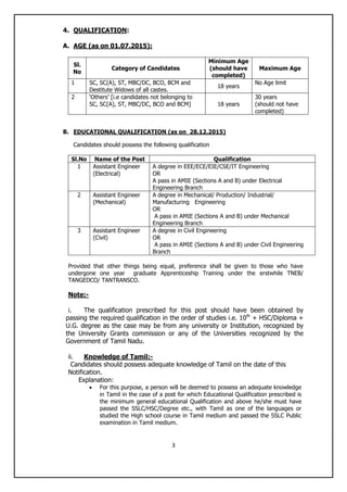 3
4. QUALIFICATION:
A. AGE (as on 01.07.2015):
Sl.
No
Category of Candidates
Minimum Age
(should have
completed)
Maximum Age
1 SC, SC(A), ST, MBC/DC, BCO, BCM and
Destitute Widows of all castes.
18 years
No Age limit
2 „Others‟ [i.e candidates not belonging to
SC, SC(A), ST, MBC/DC, BCO and BCM] 18 years
30 years
(should not have
completed)
B. EDUCATIONAL QUALIFICATION (as on 28.12.2015)
Candidates should possess the following qualification
Sl.No Name of the Post Qualification
1 Assistant Engineer
(Electrical)
A degree in EEE/ECE/EIE/CSE/IT Engineering
OR
A pass in AMIE (Sections A and B) under Electrical
Engineering Branch
2 Assistant Engineer
(Mechanical)
A degree in Mechanical/ Production/ Industrial/
Manufacturing Engineering
OR
A pass in AMIE (Sections A and B) under Mechanical
Engineering Branch
3 Assistant Engineer
(Civil)
A degree in Civil Engineering
OR
A pass in AMIE (Sections A and B) under Civil Engineering
Branch
Provided that other things being equal, preference shall be given to those who have
undergone one year graduate Apprenticeship Training under the erstwhile TNEB/
TANGEDCO/ TANTRANSCO.
Note:-
i. The qualification prescribed for this post should have been obtained by
passing the required qualification in the order of studies i.e. 10th
+ HSC/Diploma +
U.G. degree as the case may be from any university or Institution, recognized by
the University Grants commission or any of the Universities recognized by the
Government of Tamil Nadu.
ii. Knowledge of Tamil:-
Candidates should possess adequate knowledge of Tamil on the date of this
Notification.
Explanation:
 For this purpose, a person will be deemed to possess an adequate knowledge
in Tamil in the case of a post for which Educational Qualification prescribed is
the minimum general educational Qualification and above he/she must have
passed the SSLC/HSC/Degree etc., with Tamil as one of the languages or
studied the High school course in Tamil medium and passed the SSLC Public
examination in Tamil medium.
 