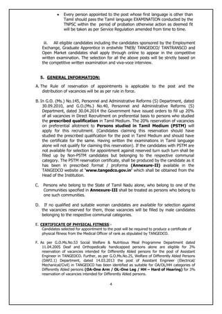 4
 Every person appointed to the post whose first language is other than
Tamil should pass the Tamil language EXAMINATION conducted by the
TNPSC within the period of probation otherwise action as deemed fit
will be taken as per Service Regulation amended from time to time.
iii. All eligible candidates including the candidates sponsored by the Employment
Exchange, Graduate Apprentice in erstwhile TNEB/ TANGEDCO/ TANTRANSCO and
Open Market candidates shall apply through online to appear in the competitive
written examination. The selection for all the above posts will be strictly based on
the competitive written examination and viva-voce interview.
5. GENERAL INFORMATION:
A. The Rule of reservation of appointments is applicable to the post and the
distribution of vacancies will be as per rule in force.
B. In G.O. (Ms.) No.145, Personnel and Administrative Reforms (S) Department, dated
30.09.2010, and G.O.(Ms.) No.40, Personnel and Administrative Reforms (S)
Department, dated 30.04.2014 the Government have issued orders to fill up 20%
of all vacancies in Direct Recruitment on preferential basis to persons who studied
the prescribed qualification in Tamil Medium. The 20% reservation of vacancies
on preferential allotment to Persons studied in Tamil Medium (PSTM) will
apply for this recruitment. (Candidates claiming this reservation should have
studied the prescribed qualification for the post in Tamil Medium and should have
the certificate for the same. Having written the examinations in Tamil language
alone will not qualify for claiming this reservation). If the candidates with PSTM are
not available for selection for appointment against reserved turn such turn shall be
filled up by Non-PSTM candidates but belonging to the respective communal
category. The PSTM reservation certificate, shall be produced by the candidate as it
has been in prescribed format / proforma (Annexure-II) available in the
TANGEDCO website at „www.tangedco.gov.in‟ which shall be obtained from the
Head of the Institution.
C. Persons who belong to the State of Tamil Nadu alone, who belong to one of the
Communities specified in Annexure-III shall be treated as persons who belong to
one such communities.
D. If no qualified and suitable woman candidates are available for selection against
the vacancies reserved for them, those vacancies will be filled by male candidates
belonging to the respective communal categories.
E. CERTIFICATE OF PHYSICAL FITNESS:-
Candidates selected for appointment to the post will be required to produce a certificate of
physical fitness from the Medical Officer of rank as stipulated by TANGEDCO.
F. As per G.O.Ms.No.53 Social Welfare & Nutritious Meal Programme Department dated
11.04.2005 Deaf and Orthopedically handicapped persons alone are eligible for 3%
reservation of vacancies intended for Differently Abled persons for the post of Assistant
Engineer in TANGEDCO. Further, as per G.O.Ms.No.25, Welfare of Differently Abled Persons
(DAP2.1) Department, dated 14.03.2013 the post of Assistant Engineer (Electrical/
Mechanical/Civil) in TANGEDCO has been identified as suitable for OA/OL/HH categories of
Differently Abled persons (OA-One Arm / OL-One Leg / HH – Hard of Hearing) for 3%
reservation of vacancies intended for Differently Abled persons.
 