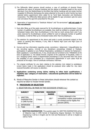 5
G. The Differently Abled persons should produce a copy of certificate of physical fitness
specifying the nature of physical handicap and the degree of disability based on the norms
laid down, from the Medical Board to the effect that his/her handicap will not render him/her
incapable of efficiently discharging the duties attached to the post to which he/she has been
selected before appointment when called for by Tamil Nadu Generation and Distribution
Corporation. The Differently Abled persons will be eligible for age concession upto ten years
over and above the age limit prescribed for this post.
H. Reservation of appointment to “Destitute Widows” and “Ex-servicemen” will not apply to
this recruitment.
I. Even after filling up of the posts reserved for SC Arunthathiyars on preferential basis, if more
number of qualified Arunthathiyars are available, they shall be entitled to compete with the
Scheduled Castes other than Arunthathiyars in the inter-se merit among them and if any
posts reserved for Arunthathiyars remain unfilled for want of adequate number of qualified
candidates, it shall be filled up by Scheduled Castes other than Arunthathiyars.
J. The selection for appointment to the above said posts is purely provisional subject to final
orders on pending Writ Petitions, if any, filed in Madras High Court and High Court of
Madurai Bench.
K. Correct and true information regarding arrest, convictions / debarment / disqualification by
any recruiting agency, criminal or any disciplinary proceedings initiated or finalised,
participation in agitation or any Political Organisation, candidature in election for Parliament /
State Legislature / Local Bodies etc, if any, should also be furnished to the TANGEDCO at the
time of application i.e. the details thereof, originals of the judgment of Acquittals, order/ or
G.O. Dropping further action in Departmental proceedings or any document that may prove
the suitability of such candidates for a Government appointment in such cases must be
produced at the stage / time of certificate verification/ interview.
L. The original certificate for any claim relating to the selection (not related to candidature
or/and claims made in the application) should be produced when called for. Any claim
received thereafter will receive no attention.
M. Applications containing wrong claims relating to other basic qualifications /
eligibility age/ category of reservation / educational qualification will be liable for
rejection.
N. Words of Masculine Gender in these instructions should wherever the context so
requires be taken to include Female Gender.
6. PROCEDURE OF SELECTION
i) SELECTION WILL BE MADE IN TWO SUCCESSIVE STAGES (i.e,)
SUBJECT DURATION MAXIMUM
MARKS
REMARKS
1. WRITTEN
EXAMINATION
in OMR Format
2 hours
100 *
* Marks obtained in the
competitive written examination to
be worked out for Eighty five
percent (85%)
2. INTERVIEW 15
3. Total 100
 WRITTEN EXAMINATION: The question paper for WRITTEN EXAMINATION will be
of Objective type in OMR format of Engineering Degree Standard. For Electrical
Engineering it will be in English and for Civil and Mechanical it will be in English as
well as Tamil.
 