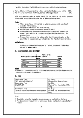 7
iv) After the written EXAMINATION, the selection will be finalized as below:
i. Marks obtained in the competitive written examination to be worked out for - 85%
ii. For viva-voce interview in Technical, General & Managerial skills - 15%
The final selection shall be made based on the merit of the marks (Written
examination + Viva-voce Interview) and as per Communal Roaster.
Note:
 There is no change in the syllabi of optional subjects which are already
available in the website.
 To use blue or black ink Ball Point Pen only.
 Answer sheet will be invalidated if shaded in Pencil.
 The answer sheet will be invalidated if the box for Booklet Series is not
shaded and could not be identified even by physical verification of the
answer sheet.
 Answer sheet answered in a subject other than the subject opted by the
candidate in his application/specified in the Hall Ticket will be invalidated.
v) Syllabus:
The syllabus for Electrical/ Mechanical/ Civil are available in TANGEDCO
website as Annexure-I.
7. CENTRES FOR EXAMINATION
Name of the CentreCentre
Name of the
Centre Centre
Code Code
Chennai 1000 Erode 5000
Coimbatore 2000 Thiruchirapalli 6000
Vellore 3000 Madurai 7000
Villupuram 4000 Tirunelveli 8000
Note:
The TANGEDCO reserves the right to increase/decrease the number of examination
centres and to re-allot the candidates.
8. FEES
Examination Fees
(OC, BCO, BCM, MBC/ DC)
Rs. 500/-
(Rupees Five Hundred only)
Examination Fees
(SC, SCA, ST)
Rs. 250/-
(Rupees Two Hundred and fifty
only)
Examination Fees
Destitute widow and Differently abled persons
Rs. 250/-
(Rupees Two Hundred and fifty
only)
Note:
i) Candidates have also to pay the service charges as applicable to the bank.
ii) The Examination Fees will not be reimbursed to the Applicant on account of any
reason.
 