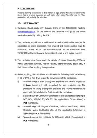 8
9. CONCESSIONS:
Persons claiming concessions in the matter of age, and/or fee allowed referred to
above has to produce evidence for such claim when called for, otherwise his / her
application will be liable for rejection.
10. HOW TO APPLY
1) Candidate should apply only through Online in the TANGEDCO‟s Website
www.tangedco.gov.in. In the website the candidate can go to the online
application portal by clicking the link.
2) The candidate should use a valid e-mail id and a valid mobile number for
registration in online application. This email id and mobile number must be
maintained active, as all the communications to the candidates from
TANGEDCO will be sent only to the registered email id and mobile number.
3) The candidate must keep ready the details of Marks, Percentage/CPGA of
Marks, Certificate Numbers, Year of Passing, Board/University details etc., in
their hands before applying through online.
4) Before applying, the candidates should have the following items to be ready
in CD or DVD or Pen drive as per the convenience of the candidates.
i) Scanned image of their photograph, signature and Thumb impression
in jpeg format only with prescribed file size, resolution etc. The
procedure for taking photograph, signature and Thumb impression are
given with full details in the Guidelines to the candidates.
ii) Scanned copy of Community Certificate of the candidates belonging to
BCO, BCM, MBC/DC, SC, SCA, ST. (Not applicable to OC candidates) in
PDF format only.
iii) Scanned copy of Degree Certificate, Priority certificates, PSTM,
Destitute widow Certificates etc., of the candidates (whichever is
applicable) in PDF format only.
iv) Scanned copy of the certificate for Differently abled (if applicable) in
PDF format only.
 