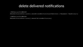 delete delivered no+ﬁca+ons
//特定のdeliverされた通知を消す
UNUserNotificationCenter.current().removeDeliveredNotifications(withIdentifiers: ["NewsUpdate","NewsDelivery"])
//全部のdeliverされた通知を消す
UNUserNotificationCenter.current().removeAllDeliveredNotifications()
 