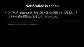 No#ﬁca#on in ac#on
• アプリが Foregroundにある状態で通知が配信された場合に、シ
ステムの通知画面をだせるようになりました。
func userNotificationCenter(_ center: UNUserNotificationCenter, willPresent notification: UNNotification, withCompletionHandler completionHandler: (UNNotificationPresentationOptions) -> Void) {
print("! Notification came!(notification.request.content.title)")
completionHandler([.alert, .sound])// これをいれておくと、システムの通知画面をだしてくれる
}
 