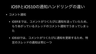 iOS9とiOS10の通知ハンドリングの違い
• コメント通知
• iOS9までは、コメントがつくたびに通知を送っていたため、
もりあがっているスレッドのコメント通知でうまってしまっ
た
• iOS10では、コメントがつくたびに通知を更新するため、特
定のスレッドの通知は常に一つ
 