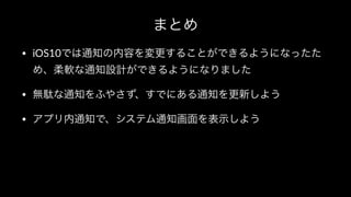 まとめ
• iOS10では通知の内容を変更することができるようになったた
め、柔軟な通知設計ができるようになりました
• 無駄な通知をふやさず、すでにある通知を更新しよう
• アプリ内通知で、システム通知画面を表示しよう
 