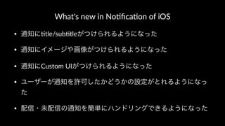 What's new in No.ﬁca.on of iOS
• 通知に"tle/sub"tleがつけられるようになった
• 通知にイメージや画像がつけられるようになった
• 通知にCustom UIがつけられるようになった
• ユーザーが通知を許可したかどうかの設定がとれるようになっ
た
• 配信・未配信の通知を簡単にハンドリングできるようになった
 