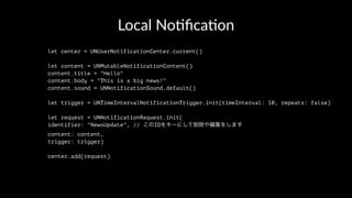 Local No(ﬁca(on
let center = UNUserNotificationCenter.current()
let content = UNMutableNotificationContent()
content.title = "Hello"
content.body = "This is a big news!"
content.sound = UNNotificationSound.default()
let trigger = UNTimeIntervalNotificationTrigger.init(timeInterval: 10, repeats: false)
let request = UNNotificationRequest.init(
identifier: "NewsUpdate", // このIDをキーにして削除や編集をします
content: content,
trigger: trigger)
center.add(request)
 