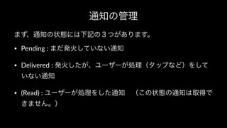 通知の管理
まず、通知の状態には下記の３つがあります。
• Pending : まだ発火していない通知
• Delivered : 発火したが、ユーザーが処理（タップなど）をして
いない通知
• (Read) : ユーザーが処理をした通知 （この状態の通知は取得で
きません。）
 