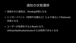 通知の状態遷移
• 登録された通知は、Pending状態となる
• トリガーイベント（時間や位置など）により発火してDelivered
状態となる
• ユーザーが処理をするとReadとなり、
UNUserNo2ﬁca2onCenterからは取得できなくなる
 