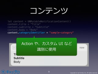 Copyright © Up-frontier, Inc. All rights reserved.
コンテンツ
let content = UNMutableNotificationContent()
content.title = "Title"
content.subtitle = "Subtitle"
content.body = "Body"
content.categoryIdentifier = "sample-category"
8
Action や、カスタム UI など
識別に使⽤
 