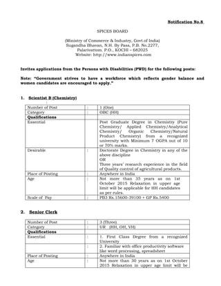 Notification No.8
SPICES BOARD
(Ministry of Commerce & Industry, Govt.of India)
Sugandha Bhavan, N.H. By Pass, P.B. No.2277,
Palarivattom. P.O., KOCHI – 682025
Website: http://www.indianspices.com
Invites applications from the Persons with Disabilities (PWD) for the following posts:
Note: “Government strives to have a workforce which reflects gender balance and
women candidates are encouraged to apply.”
1. Scientist B (Chemistry)
:
Number of Post : 1 (One)
Category : OBC (HH)
Qualifications
Essential Post Graduate Degree in Chemistry (Pure
Chemistry/ Applied Chemistry/Analytical
Chemistry/ Organic Chemistry/Natural
Product Chemistry) from a recognized
university with Minimum 7 OGPA out of 10
or 70% marks.
Desirable : Doctorate Degree in Chemistry in any of the
above discipline
OR
Three years’ research experience in the field
of Quality control of agricultural products.
Place of Posting : Anywhere in India
Age : Not more than 35 years as on 1st
October 2015 Relaxation in upper age
limit will be applicable for HH candidates
as per rules.
Scale of Pay : PB3 Rs.15600-39100 + GP Rs.5400
2. Senior Clerk
Number of Post : 3 (Three)
Category : UR (HH, OH, VH)
Qualifications
Essential : 1. First Class Degree from a recognized
University
: 2. Familiar with office productivity software
like word processing, spreadsheet
Place of Posting : Anywhere in India
Age : Not more than 30 years as on 1st October
2015 Relaxation in upper age limit will be
 